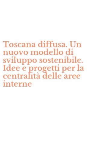 Toscana diffusa. Un nuovo modello di sviluppo sostenibile. Idee e progetti per la centralit&agrave; delle aree interne