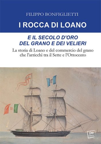 I Rocca di Loano e il secolo d'oro del grano e dei velieri. La storia di Loano e del commercio del grano che l'arricch&igrave; tra il Sette e l'Ottocento