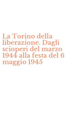 La Torino della liberazione. Dagli scioperi del marzo 1944 alla festa del 6 maggio 1945