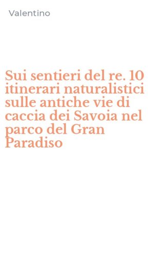 Sui sentieri del re. 10 itinerari naturalistici sulle antiche vie di caccia dei Savoia nel parco del Gran Paradiso