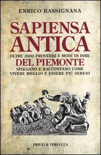 Sapiensa antica. Oltre 3000 proverbi e modi di dire del Piemonte spiegano e raccontano come vivere meglio e essere pi&ugrave; sereni