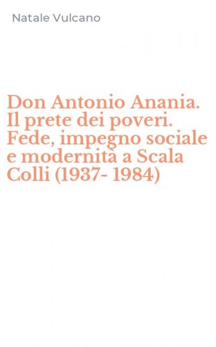 Don Antonio Anania. Il prete dei poveri. Fede, impegno sociale e modernit&agrave; a Scala Colli (1937-1984)