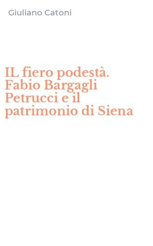 IL fiero podest&agrave;. Fabio Bargagli Petrucci e il patrimonio di Siena