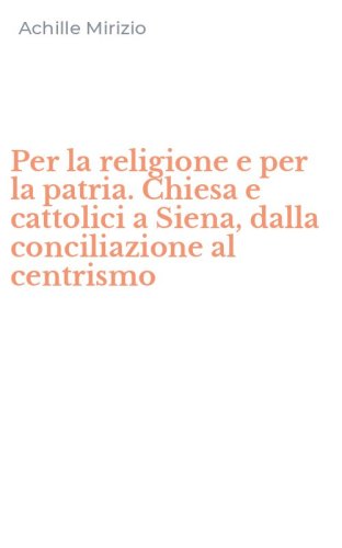 Per la religione e per la patria. Chiesa e cattolici a Siena, dalla conciliazione al centrismo
