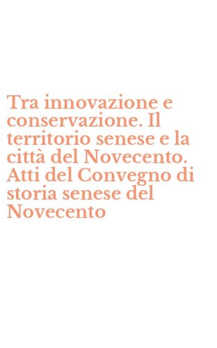 Tra innovazione e conservazione. Il territorio senese e la citt&agrave; del Novecento. Atti del Convegno di storia senese del Novecento - ATTI DEL CONVEGNO DI STORIA SENESE DEL NOVECENTO