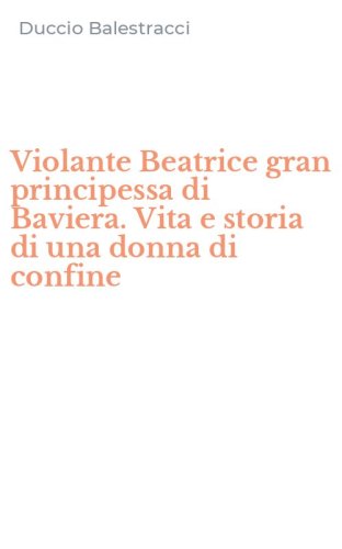 Violante Beatrice gran principessa di Baviera. Vita e storia di una donna di confine
