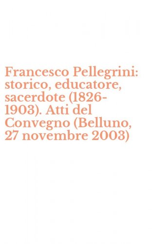 Francesco Pellegrini: storico, educatore, sacerdote (1826-1903). Atti del Convegno (Belluno, 27 novembre 2003)