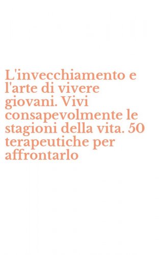 L'invecchiamento e l'arte di vivere giovani. Vivi consapevolmente le stagioni della vita. 50 terapeutiche per affrontarlo