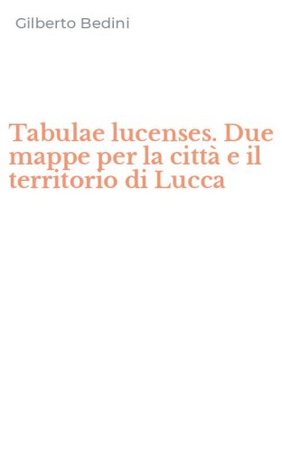 Tabulae lucenses. Due mappe per la citt&agrave; e il territorio di Lucca