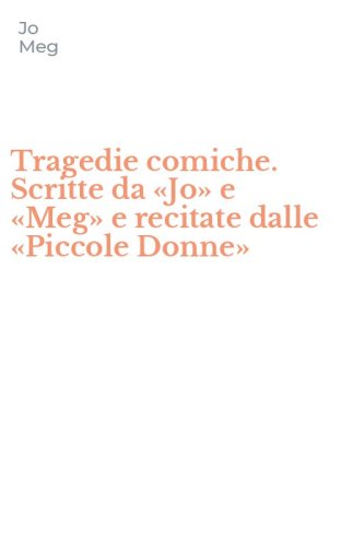 Tragedie comiche. Scritte da &laquo;Jo&raquo; e &laquo;Meg&raquo; e recitate dalle &laquo;Piccole Donne&raquo;