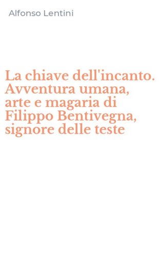 La chiave dell'incanto. Avventura umana, arte e magaria di Filippo Bentivegna, signore delle teste
