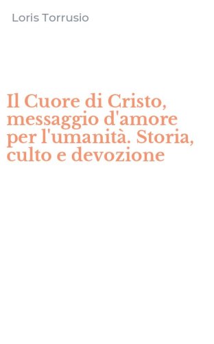 Il Cuore di Cristo, messaggio d'amore per l'umanit&agrave;. Storia, culto e devozione