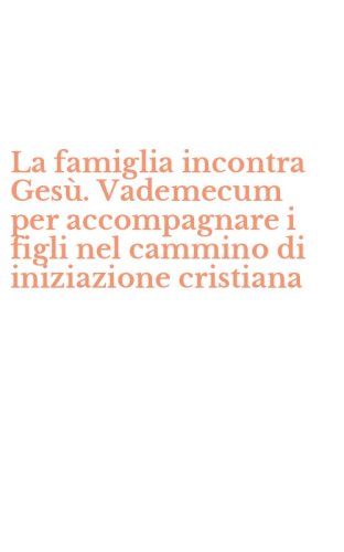 La famiglia incontra Ges&ugrave;. Vademecum per accompagnare i figli nel cammino di iniziazione cristiana