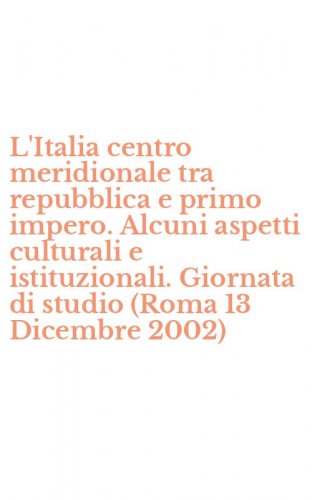 L'Italia centro meridionale tra repubblica e primo impero. Alcuni aspetti culturali e istituzionali. Giornata di studio (Roma 13 Dicembre 2002)