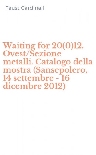 Waiting for 20(0)12. Ovest/Sezione metalli. Catalogo della mostra (Sansepolcro, 14 settembre - 16 dicembre 2012)