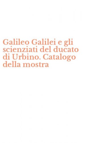 Galileo Galilei e gli scienziati del ducato di Urbino. Catalogo della mostra