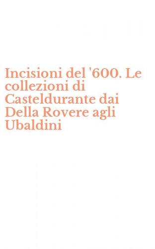 Incisioni del '600. Le collezioni di Casteldurante dai Della Rovere agli Ubaldini