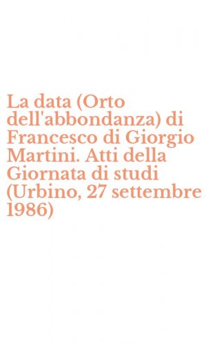 La data (Orto dell'abbondanza) di Francesco di Giorgio Martini. Atti della Giornata di studi (Urbino, 27 settembre 1986)