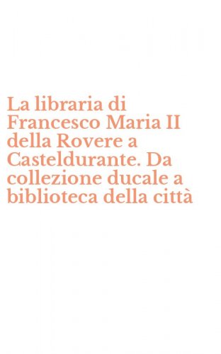 La libraria di Francesco Maria II della Rovere a Casteldurante. Da collezione ducale a biblioteca della citt&agrave;