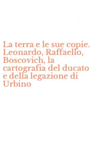 La terra e le sue copie. Leonardo, Raffaello, Boscovich, la cartografia del ducato e della legazione di Urbino