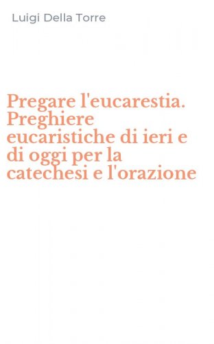 Pregare l'eucarestia. Preghiere eucaristiche di ieri e di oggi per la catechesi e l'orazione