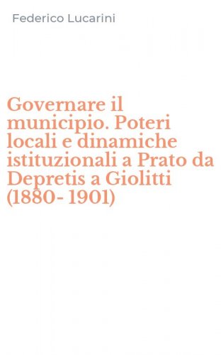 Governare il municipio. Poteri locali e dinamiche istituzionali a Prato da Depretis a Giolitti (1880-1901)