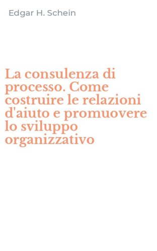 La consulenza di processo. Come costruire le relazioni d'aiuto e promuovere lo sviluppo organizzativo