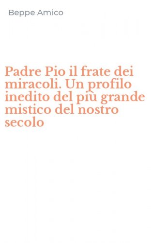 Padre Pio il frate dei miracoli. Un profilo inedito del pi&ugrave; grande mistico del nostro secolo