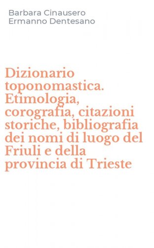 Dizionario toponomastica. Etimologia, corografia, citazioni storiche, bibliografia dei nomi di luogo del Friuli e della provincia di Trieste