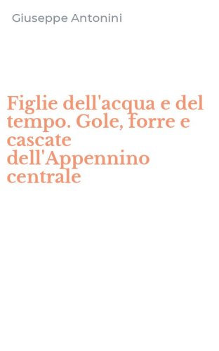 Figlie dell'acqua e del tempo. Gole, forre e cascate dell'Appennino centrale
