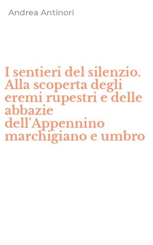 I sentieri del silenzio. Alla scoperta degli eremi rupestri e delle abbazie dell'Appennino marchigiano e umbro