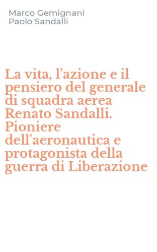La vita, l'azione e il pensiero del generale di squadra aerea Renato Sandalli. Pioniere dell'aeronautica e protagonista della guerra di Liberazione
