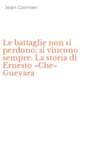 Le battaglie non si perdono, si vincono sempre. La storia di Ernesto &laquo;Che&raquo; Guevara