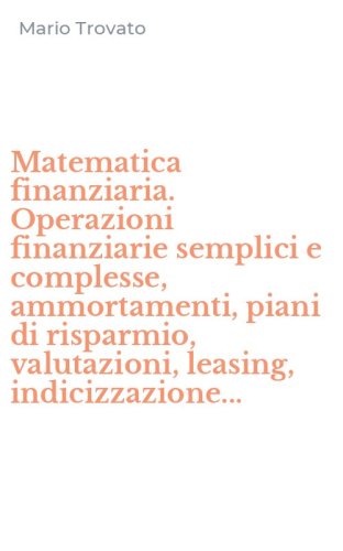 Matematica finanziaria. Operazioni finanziarie semplici e complesse, ammortamenti, piani di risparmio, valutazioni, leasing, indicizzazione...