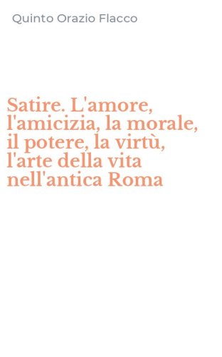 Satire. L'amore, l'amicizia, la morale, il potere, la virt&ugrave;, l'arte della vita nell'antica Roma