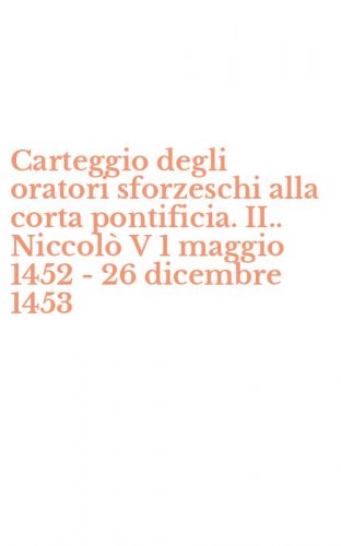 Carteggio degli oratori sforzeschi alla corta pontificia. II.. Niccol&ograve; V 1 maggio 1452 - 26 dicembre 1453