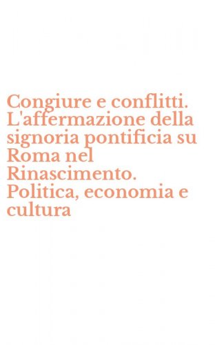 Congiure e conflitti. L'affermazione della signoria pontificia su Roma nel Rinascimento. Politica, economia e cultura