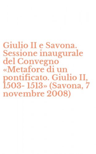 Giulio II e Savona. Sessione inaugurale del Convegno &laquo;Metafore di un pontificato. Giulio II, 1503-1513&raquo; (Savona, 7 novembre 2008)