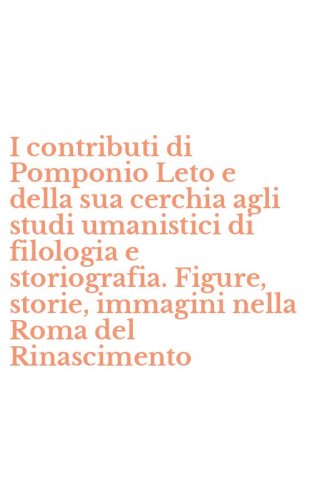 I contributi di Pomponio Leto e della sua cerchia agli studi umanistici di filologia e storiografia. Figure, storie, immagini nella Roma del Rinascimento