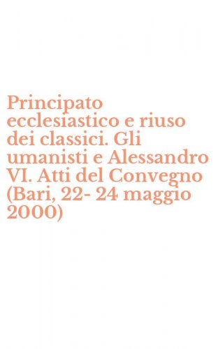 Principato ecclesiastico e riuso dei classici. Gli umanisti e Alessandro VI. Atti del Convegno (Bari, 22-24 maggio 2000)