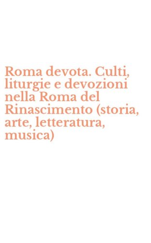 Roma devota. Culti, liturgie e devozioni nella Roma del Rinascimento (storia, arte, letteratura, musica)