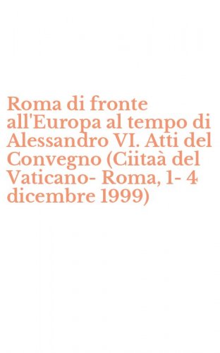 Roma di fronte all'Europa al tempo di Alessandro VI. Atti del Convegno (Ciita&agrave; del Vaticano-Roma, 1-4 dicembre 1999)