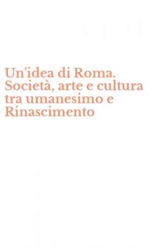 Un'idea di Roma. Societ&agrave;, arte e cultura tra umanesimo e Rinascimento