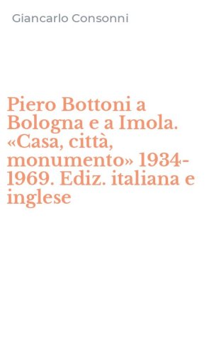 Piero Bottoni a Bologna e a Imola. &laquo;Casa, citt&agrave;, monumento&raquo; 1934-1969. Ediz. italiana e inglese