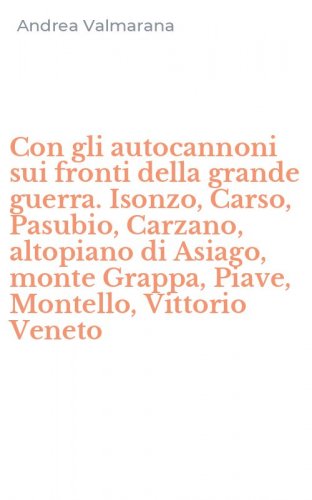 Con gli autocannoni sui fronti della grande guerra. Isonzo, Carso, Pasubio, Carzano, altopiano di Asiago, monte Grappa, Piave, Montello, Vittorio Veneto