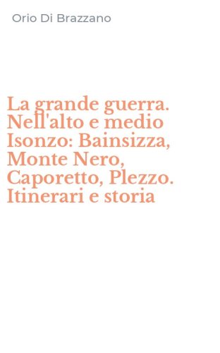 La grande guerra. Nell'alto e medio Isonzo: Bainsizza, Monte Nero, Caporetto, Plezzo. Itinerari e storia