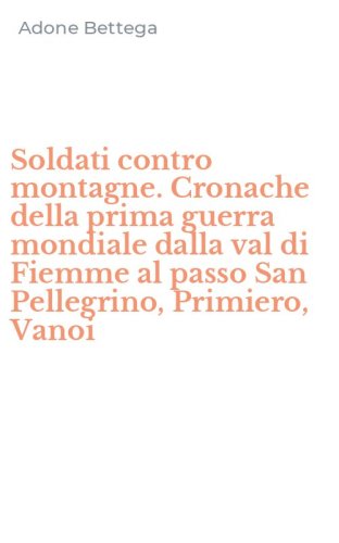 Soldati contro montagne. Cronache della prima guerra mondiale dalla val di Fiemme al passo San Pellegrino, Primiero, Vanoi