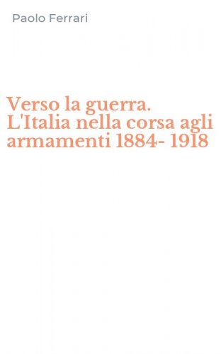 Verso la guerra. L'Italia nella corsa agli armamenti 1884-1918