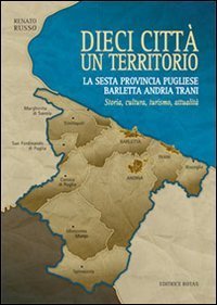 Dieci citt&agrave; un territorio. La sesta provincia pugliese Barletta Andria Trani. Storia, cultura, turismo, attualit&agrave;