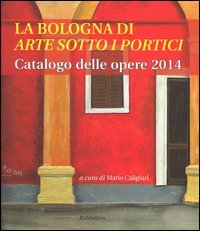 La Bologna di &laquo;arte sotto i portici&raquo;. Catalogo delle opere 2014